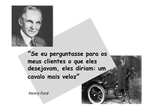 “Se eu perguntasse para os
meus clientes o que eles
desejavam, eles diriam: um
cavalo mais veloz”
Henry Ford
 