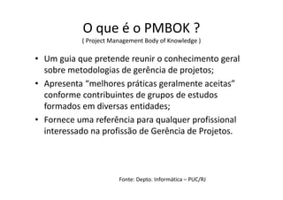 O que é o PMBOK ?
( Project Management Body of Knowledge )
• Um guia que pretende reunir o conhecimento geral
sobre metodologias de gerência de projetos;
• Apresenta “melhores práticas geralmente aceitas”
conforme contribuintes de grupos de estudos
formados em diversas entidades;
• Fornece uma referência para qualquer profissional
interessado na profissão de Gerência de Projetos.
Fonte: Depto. Informática – PUC/RJ
 