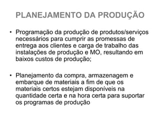 PLANEJAMENTO DA PRODUÇÃO

• Programação da produção de produtos/serviços
  necessários para cumprir as promessas de
  entrega aos clientes e carga de trabalho das
  instalações de produção e MO, resultando em
  baixos custos de produção;

• Planejamento da compra, armazenagem e
  embarque de materiais a fim de que os
  materiais certos estejam disponíveis na
  quantidade certa e na hora certa para suportar
  os programas de produção
 