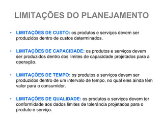 LIMITAÇÕES DO PLANEJAMENTO
• LIMITAÇÕES DE CUSTO: os produtos e serviços devem ser
  produzidos dentro de custos determinados.

• LIMITAÇÕES DE CAPACIDADE: os produtos e serviços devem
  ser produzidos dentro dos limites de capacidade projetados para a
  operação.

• LIMITAÇÕES DE TEMPO: os produtos e serviços devem ser
  produzidos dentro de um intervalo de tempo, no qual eles ainda têm
  valor para o consumidor.

• LIMITAÇÕES DE QUALIDADE: os produtos e serviços devem ter
  conformidade aos dados limites de tolerância projetados para o
  produto e serviço.
 