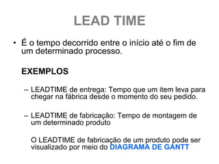 LEAD TIME
• É o tempo decorrido entre o início até o fim de
  um determinado processo.

  EXEMPLOS

  – LEADTIME de entrega: Tempo que um item leva para
    chegar na fábrica desde o momento do seu pedido.

  – LEADTIME de fabricação: Tempo de montagem de
    um determinado produto

    O LEADTIME de fabricação de um produto pode ser
    visualizado por meio do DIAGRAMA DE GANTT
 