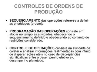 CONTROLES DE ORDENS DE
           PRODUÇÃO
• SEQUENCIAMENTO das operações refere-se a definir
  as prioridades (ordem);

• PROGRAMAÇÃO DAS OPERAÇÕES consiste em
  alocar no tempo as atividades, obedecendo o
  sequenciamento definido e obedecendo ao conjunto de
  restrições considerado;

• CONTROLE DE OPERAÇÕES consiste na atividade de
  coletar e analisar informações realimentadas com intuito
  de disparar ações úteis no caso de discrepâncias
  significativas entre o desempenho efetivo e o
  desempenho planejado.
 