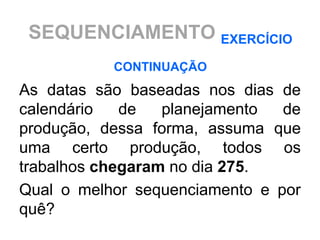 SEQUENCIAMENTO EXERCÍCIO
           CONTINUAÇÃO
As datas são baseadas nos dias de
calendário   de   planejamento  de
produção, dessa forma, assuma que
uma certo produção, todos os
trabalhos chegaram no dia 275.
Qual o melhor sequenciamento e por
quê?
 