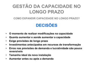 GESTÃO DA CAPACIDADE NO
          LONGO PRAZO
     COMO EXPANDIR CAPACIDADE NO LONGO PRAZO?

                      DECISÕES
• O momento de realizar modificações na capacidade
• Quanto aumentar e aonde aumentar a capacidade
• Exige previsões de longo prazo
• Investimentos antecipados em recursos de transformação
• Erros nas previsões de demanda e lucratividade são pouco
  reversíveis
• Tamanho ideal da nova instalação
• Aumentar antes ou após a demanda
 