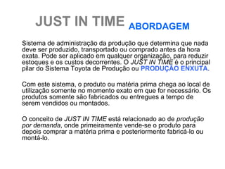 JUST IN TIME ABORDAGEM
Sistema de administração da produção que determina que nada
deve ser produzido, transportado ou comprado antes da hora
exata. Pode ser aplicado em qualquer organização, para reduzir
estoques e os custos decorrentes. O JUST IN TIME é o principal
pilar do Sistema Toyota de Produção ou PRODUÇÃO ENXUTA.

Com este sistema, o produto ou matéria prima chega ao local de
utilização somente no momento exato em que for necessário. Os
produtos somente são fabricados ou entregues a tempo de
serem vendidos ou montados.

O conceito de JUST IN TIME está relacionado ao de produção
por demanda, onde primeiramente vende-se o produto para
depois comprar a matéria prima e posteriormente fabricá-lo ou
montá-lo.
 