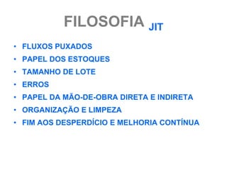 FILOSOFIA JIT
• FLUXOS PUXADOS
• PAPEL DOS ESTOQUES
• TAMANHO DE LOTE
• ERROS
• PAPEL DA MÃO-DE-OBRA DIRETA E INDIRETA
• ORGANIZAÇÃO E LIMPEZA
• FIM AOS DESPERDÍCIO E MELHORIA CONTÍNUA
 