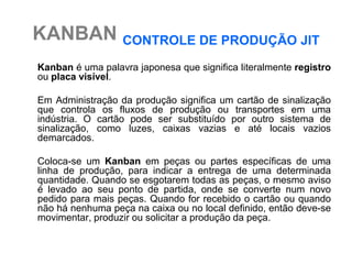KANBAN CONTROLE DE PRODUÇÃO JIT
Kanban é uma palavra japonesa que significa literalmente registro
ou placa visível.

Em Administração da produção significa um cartão de sinalização
que controla os fluxos de produção ou transportes em uma
indústria. O cartão pode ser substituído por outro sistema de
sinalização, como luzes, caixas vazias e até locais vazios
demarcados.

Coloca-se um Kanban em peças ou partes específicas de uma
linha de produção, para indicar a entrega de uma determinada
quantidade. Quando se esgotarem todas as peças, o mesmo aviso
é levado ao seu ponto de partida, onde se converte num novo
pedido para mais peças. Quando for recebido o cartão ou quando
não há nenhuma peça na caixa ou no local definido, então deve-se
movimentar, produzir ou solicitar a produção da peça.
 