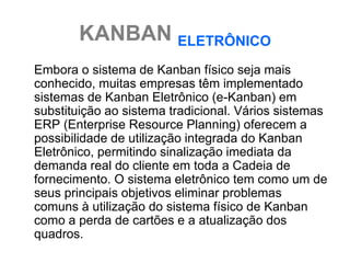 KANBAN ELETRÔNICO
Embora o sistema de Kanban físico seja mais
conhecido, muitas empresas têm implementado
sistemas de Kanban Eletrônico (e-Kanban) em
substituição ao sistema tradicional. Vários sistemas
ERP (Enterprise Resource Planning) oferecem a
possibilidade de utilização integrada do Kanban
Eletrônico, permitindo sinalização imediata da
demanda real do cliente em toda a Cadeia de
fornecimento. O sistema eletrônico tem como um de
seus principais objetivos eliminar problemas
comuns à utilização do sistema físico de Kanban
como a perda de cartões e a atualização dos
quadros.
 