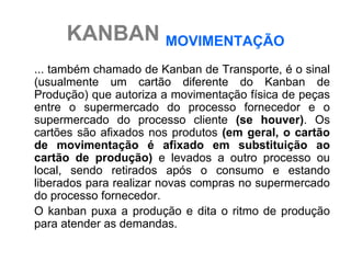 KANBAN MOVIMENTAÇÃO
... também chamado de Kanban de Transporte, é o sinal
(usualmente um cartão diferente do Kanban de
Produção) que autoriza a movimentação física de peças
entre o supermercado do processo fornecedor e o
supermercado do processo cliente (se houver). Os
cartões são afixados nos produtos (em geral, o cartão
de movimentação é afixado em substituição ao
cartão de produção) e levados a outro processo ou
local, sendo retirados após o consumo e estando
liberados para realizar novas compras no supermercado
do processo fornecedor.
O kanban puxa a produção e dita o ritmo de produção
para atender as demandas.
 