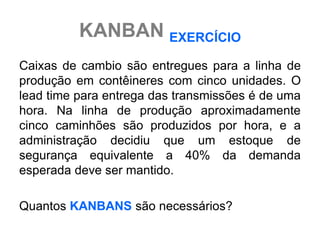 KANBAN EXERCÍCIO
Caixas de cambio são entregues para a linha de
produção em contêineres com cinco unidades. O
lead time para entrega das transmissões é de uma
hora. Na linha de produção aproximadamente
cinco caminhões são produzidos por hora, e a
administração decidiu que um estoque de
segurança equivalente a 40% da demanda
esperada deve ser mantido.

Quantos KANBANS são necessários?
 