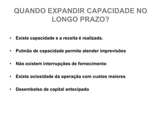 QUANDO EXPANDIR CAPACIDADE NO
         LONGO PRAZO?

• Existe capacidade e a receita é realizada.

• Pulmão de capacidade permite atender imprevisões

• Não existem interrupções de fornecimento

• Existe ociosidade da operação com custos maiores

• Desembolso de capital antecipado
 