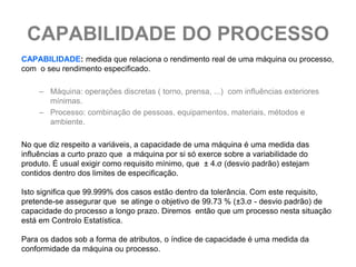 CAPABILIDADE DO PROCESSO
CAPABILIDADE: medida que relaciona o rendimento real de uma máquina ou processo,
com o seu rendimento especificado.

     – Máquina: operações discretas ( torno, prensa, ...) com influências exteriores
       mínimas.
     – Processo: combinação de pessoas, equipamentos, materiais, métodos e
       ambiente.

No que diz respeito a variáveis, a capacidade de uma máquina é uma medida das
influências a curto prazo que a máquina por si só exerce sobre a variabilidade do
produto. É usual exigir como requisito mínimo, que ± 4.σ (desvio padrão) estejam
contidos dentro dos limites de especificação.

Isto significa que 99.999% dos casos estão dentro da tolerância. Com este requisito,
pretende-se assegurar que se atinge o objetivo de 99.73 % (±3.σ - desvio padrão) de
capacidade do processo a longo prazo. Diremos então que um processo nesta situação
está em Controlo Estatística.

Para os dados sob a forma de atributos, o índice de capacidade é uma medida da
conformidade da máquina ou processo.
 