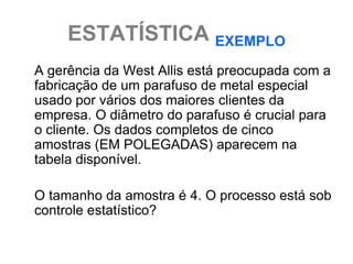 ESTATÍSTICA EXEMPLO
A gerência da West Allis está preocupada com a
fabricação de um parafuso de metal especial
usado por vários dos maiores clientes da
empresa. O diâmetro do parafuso é crucial para
o cliente. Os dados completos de cinco
amostras (EM POLEGADAS) aparecem na
tabela disponível.

O tamanho da amostra é 4. O processo está sob
controle estatístico?
 