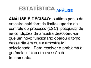 ESTATÍSTICA ANÁLISE
ANÁLISE E DECISÃO: o último ponto da
amostra está fora do limite superior de
controle do processo (LSC) pesquisando
as condições da amostra descobriu-se
que um novo funcionário operou o torno
nesse dia em que a amostra foi
selecionada . Para resolver o problema a
gerência iniciou uma sessão de
treinamento.
 