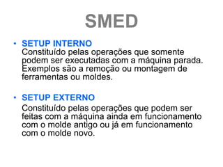 SMED
• SETUP INTERNO
  Constituído pelas operações que somente
  podem ser executadas com a máquina parada.
  Exemplos são a remoção ou montagem de
  ferramentas ou moldes.

• SETUP EXTERNO
  Constituído pelas operações que podem ser
  feitas com a máquina ainda em funcionamento
  com o molde antigo ou já em funcionamento
  com o molde novo.
 