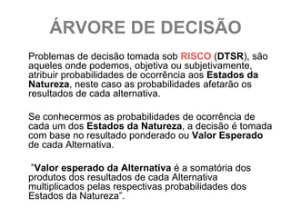 ÁRVORE DE DECISÃO
Problemas de decisão tomada sob RISCO (DTSR), são
aqueles onde podemos, objetiva ou subjetivamente,
atribuir probabilidades de ocorrência aos Estados da
Natureza, neste caso as probabilidades afetarão os
resultados de cada alternativa.

Se conhecermos as probabilidades de ocorrência de
cada um dos Estados da Natureza, a decisão é tomada
com base no resultado ponderado ou Valor Esperado
de cada Alternativa.

”Valor esperado da Alternativa é a somatória dos
produtos dos resultados de cada Alternativa
multiplicados pelas respectivas probabilidades dos
Estados da Natureza”.
 