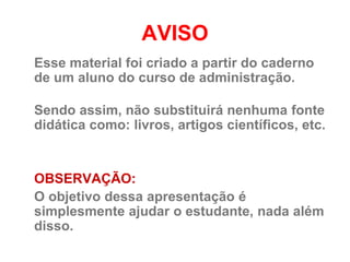 AVISO
Esse material foi criado a partir do caderno
de um aluno do curso de administração.

Sendo assim, não substituirá nenhuma fonte
didática como: livros, artigos científicos, etc.


OBSERVAÇÃO:
O objetivo dessa apresentação é
simplesmente ajudar o estudante, nada além
disso.
 