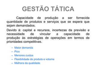 GESTÃO TÁTICA
       Capacidade de produção a ser fornecida
quantidade de produtos e serviços que se espera que
sejam demandados.
Devido à: capital e recursos, incertezas da previsão e
necessidade     de     vincular  a    capacidade    de
produção às estratégias de operações em termos de
prioridades competitivas.
   –   Maior demanda
   –   Pico
   –   Menores custos
   –   Flexibilidade de produto e volume
   –   Melhora da qualidade
 