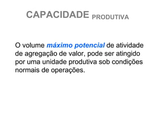CAPACIDADE PRODUTIVA


O volume máximo potencial de atividade
de agregação de valor, pode ser atingido
por uma unidade produtiva sob condições
normais de operações.
 
