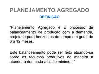 PLANEJAMENTO AGREGADO
                DEFINIÇÃO

“Planejamento Agregado é o processo de
balanceamento de produção com a demanda,
projetada para horizontes de tempo em geral de
6 a 12 meses.

Este balanceamento pode ser feito atuando-se
sobre os recursos produtivos de maneira a
atender à demanda a custo mínimo...”
 