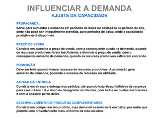 INFLUENCIAR A DEMANDA
                       AJUSTE DA CAPACIDADE
PROPAGANDA:
Serve para aumentar a demanda em períodos de baixa ou deslocá-la de período de alta,
onde não pode ser integralmente atendida, para períodos de baixa, onde a capacidade
produtiva está disponível.

PREÇO DE VENDA
Consiste em aumenta o preço de venda, com a consequente queda na demanda, quando
os recursos produtivos forem insuficiente, e diminuir o preço de venda, com o
consequente aumento da demanda, quando os recursos produtivos estiverem sobrando.

PROMOÇÃO
Deve ser feita quando houver excesso de recursos produtivos. A promoção gera
aumento da demanda, podendo o excesso de recursos ser utilizado.

ATRASO NA ENTREGA
Consiste em atrasar a entrega dos pedidos, até quando haja disponibilidade de recursos
para executá-los. Há o risco de desagradar os clientes, com todos os custos decorrentes
e com a possível perda deles.

DESENVOLVIMENTO DE PRODUTOS COMPLEMENTARES
Consiste em compensar um produto, cuja demanda sazonal está em baixa, por outro que
permite uma proveitamento mais uniforme da mão-de-obra.
 