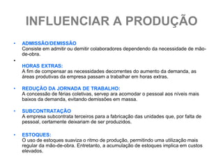 INFLUENCIAR A PRODUÇÃO
•   ADMISSÃO/DEMISSÃO
    Consiste em admitir ou demitir colaboradores dependendo da necessidade de mão-
    de-obra.
•
    HORAS EXTRAS:
    A fim de compensar as necessidades decorrentes do aumento da demanda, as
    áreas produtivas da empresa passam a trabalhar em horas extras.

•   REDUÇÃO DA JORNADA DE TRABALHO:
    A concessão de férias coletivas, servep ara acomodar o pessoal aos níveis mais
    baixos da demanda, evitando demissões em massa.

•   SUBCONTRATAÇÃO
    A empresa subcontrata terceiros para a fabricação das unidades que, por falta de
    pessoal, certamente deixariam de ser produzidos.

•   ESTOQUES:
    O uso de estoques suaviza o ritmo de produção, permitindo uma utilização mais
    regular da mão-de-obra. Entretanto, a acumulação de estoques implica em custos
    elevados.
 