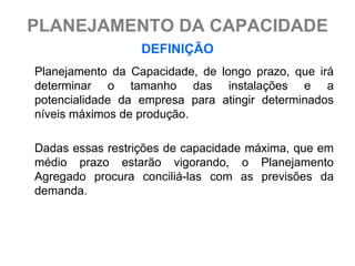 PLANEJAMENTO DA CAPACIDADE
                  DEFINIÇÃO
Planejamento da Capacidade, de longo prazo, que irá
determinar o tamanho das instalações e a
potencialidade da empresa para atingir determinados
níveis máximos de produção.

Dadas essas restrições de capacidade máxima, que em
médio prazo estarão vigorando, o Planejamento
Agregado procura conciliá-las com as previsões da
demanda.
 