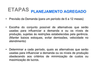 ETAPAS            PLANEJAMENTO AGREGADO
• Previsão da Demanda (para um período de 6 a 12 meses)

• Escolha do conjunto possível de alternativas que serão
  usadas para influenciar a demanda e ou os níveis de
  produção, sujeitas às restrições estabelecidas pela gerência.
  (Manter baixos estoques, evitar demissões, velocidade no
  atendimento)

• Determinar a cada período, quais as alternativas que serão
  usadas para influenciar a demanda ou os níveis de produção
  obedecendo aos critérios de minimização de custos ou
  maximização de lucros.
 