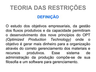 TEORIA DAS RESTRIÇÕES
                  DEFINIÇÃO

O estudo dos objetivos empresariais, da gestão
dos fluxos produtivos e da capacidade permitiram
o desenvolvimento dos nove princípios do OPT
(Optimized Production Technology) onde o
objetivo é gerar mais dinheiro para a organização
através do correto gerenciamento dos materiais e
recursos      produtivos.   Esse     sistema   de
administração da produção compõe-se de sua
filosofia e um software para gerenciamento.
 