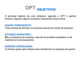 OPT OBJETIVOS
O principal objetivo de uma empresa, segundo o OPT é ganhar
dinheiro. Seguem alguns conceitos importantes dessa teoria:

GANHO (THROUGHPUT)
Toda entrada de dinheiro na empresa através da venda de produtos.

ESTOQUE (INVENTORY)
São os estoques da empresa, seja ele de produtos acabados ou de
materiais em processamento.

DESPESA OPERACIONAL
O dinheiro gasto pelo sistema para transformar os estoques em ganho.
 