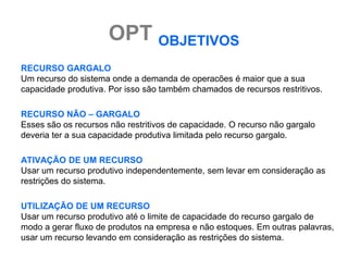 OPT OBJETIVOS
RECURSO GARGALO
Um recurso do sistema onde a demanda de operacões é maior que a sua
capacidade produtiva. Por isso são também chamados de recursos restritivos.

RECURSO NÃO – GARGALO
Esses são os recursos não restritivos de capacidade. O recurso não gargalo
deveria ter a sua capacidade produtiva limitada pelo recurso gargalo.

ATIVAÇÃO DE UM RECURSO
Usar um recurso produtivo independentemente, sem levar em consideração as
restrições do sistema.

UTILIZAÇÃO DE UM RECURSO
Usar um recurso produtivo até o limite de capacidade do recurso gargalo de
modo a gerar fluxo de produtos na empresa e não estoques. Em outras palavras,
usar um recurso levando em consideração as restrições do sistema.
 