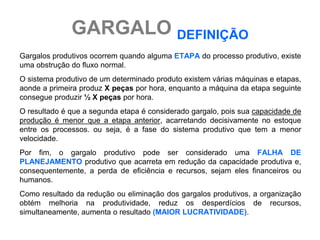 GARGALO DEFINIÇÃO
Gargalos produtivos ocorrem quando alguma ETAPA do processo produtivo, existe
uma obstrução do fluxo normal.
O sistema produtivo de um determinado produto existem várias máquinas e etapas,
aonde a primeira produz X peças por hora, enquanto a máquina da etapa seguinte
consegue produzir ½ X peças por hora.
O resultado é que a segunda etapa é considerado gargalo, pois sua capacidade de
produção é menor que a etapa anterior, acarretando decisivamente no estoque
entre os processos. ou seja, é a fase do sistema produtivo que tem a menor
velocidade.
Por fim, o gargalo produtivo pode ser considerado uma FALHA DE
PLANEJAMENTO produtivo que acarreta em redução da capacidade produtiva e,
consequentemente, a perda de eficiência e recursos, sejam eles financeiros ou
humanos.
Como resultado da redução ou eliminação dos gargalos produtivos, a organização
obtém melhoria na produtividade, reduz os desperdícios de recursos,
simultaneamente, aumenta o resultado (MAIOR LUCRATIVIDADE).
 