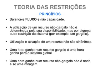 TEORIA DAS RESTRIÇÕES
                     PRINCÍPIOS
• Balanceie FLUXO e não capacidade.

• A utilização de um recurso não-gargalo não é
  determinada pela sua disponibilidade, mas por alguma
  outra restrição do sistema (por exemplo, um gargalo).

• Utilização e ativação de um recurso não são sinônimos.

• Uma hora ganha num recurso gargalo é uma hora
  ganha para o sistema global.

• Uma hora ganha num recurso não-gargalo não é nada,
  é só uma miragem.
 