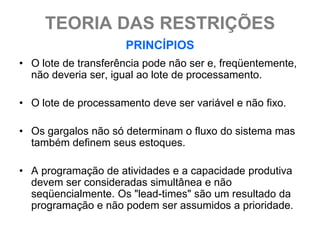 TEORIA DAS RESTRIÇÕES
                     PRINCÍPIOS
• O lote de transferência pode não ser e, freqüentemente,
  não deveria ser, igual ao lote de processamento.

• O lote de processamento deve ser variável e não fixo.

• Os gargalos não só determinam o fluxo do sistema mas
  também definem seus estoques.

• A programação de atividades e a capacidade produtiva
  devem ser consideradas simultânea e não
  seqüencialmente. Os "lead-times" são um resultado da
  programação e não podem ser assumidos a prioridade.
 