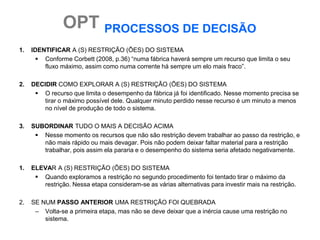 OPT PROCESSOS DE DECISÃO
1.   IDENTIFICAR A (S) RESTRIÇÃO (ÕES) DO SISTEMA
        Conforme Corbett (2008, p.36) “numa fábrica haverá sempre um recurso que limita o seu
         fluxo máximo, assim como numa corrente há sempre um elo mais fraco”.

2.   DECIDIR COMO EXPLORAR A (S) RESTRIÇÃO (ÕES) DO SISTEMA
       O recurso que limita o desempenho da fábrica já foi identificado. Nesse momento precisa se
         tirar o máximo possível dele. Qualquer minuto perdido nesse recurso é um minuto a menos
         no nível de produção de todo o sistema.

3.   SUBORDINAR TUDO O MAIS A DECISÃO ACIMA
       Nesse momento os recursos que não são restrição devem trabalhar ao passo da restrição, e
        não mais rápido ou mais devagar. Pois não podem deixar faltar material para a restrição
        trabalhar, pois assim ela pararia e o desempenho do sistema seria afetado negativamente.

1.   ELEVAR A (S) RESTRIÇÃO (ÕES) DO SISTEMA
       Quando exploramos a restrição no segundo procedimento foi tentado tirar o máximo da
        restrição. Nessa etapa consideram-se as várias alternativas para investir mais na restrição.

2.   SE NUM PASSO ANTERIOR UMA RESTRIÇÃO FOI QUEBRADA
      – Volta-se a primeira etapa, mas não se deve deixar que a inércia cause uma restrição no
         sistema.
 