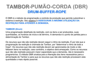 TAMBOR-PUMÃO-CORDA (DBR)
                       DRUM-BUFFER-ROPE
O DBR é o método de programação e controle da produção que permite subordinar o
sistema à restrição. Seu objetivo é ASSEGURAR A MÁXIMA UTILIZAÇÃO DA
RESTRIÇÃO PARA ATENDER À DEMANDA.

TAMBOR (Drum)
Uma programação detalhada da restrição, com os itens a ser produzidos, suas
quantidades, os horários de início e de término. A demanda é o ponto de partida para a
determinação do Tambor.

Os recursos que não são restrição devem seguir o ritmo da restrição. É por isto que a
programação da restrição é chamada de Tambor, por "determinar o ritmo de toda a
tropa". Os recursos que não são restrição devem ser gerenciados de modo a não
faltarem itens na restrição, caso contrário, o objetivo será ameaçado. Como os recursos
que não são restrição possuem maior capacidade que a demanda, não é necessário
programá-los. O método DBR sinaliza para a liberação dos itens necessários para a
alimentação do Tambor e para que os recursos que não são restrição processem esta
quantidade o mais rápido possível.
 