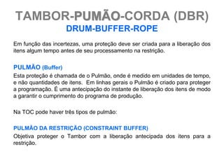 TAMBOR-PUMÃO-CORDA (DBR)
                    DRUM-BUFFER-ROPE
Em função das incertezas, uma proteção deve ser criada para a liberação dos
itens algum tempo antes de seu processamento na restrição.


PULMÃO (Buffer)
Esta proteção é chamada de o Pulmão, onde é medido em unidades de tempo,
e não quantidades de itens. Em linhas gerais o Pulmão é criado para proteger
a programação. É uma antecipação do instante de liberação dos itens de modo
a garantir o cumprimento do programa de produção.

Na TOC pode haver três tipos de pulmão:

PULMÃO DA RESTRIÇÃO (CONSTRAINT BUFFER)
Objetiva proteger o Tambor com a liberação antecipada dos itens para a
restrição.
 