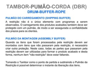TAMBOR-PUMÃO-CORDA (DBR)
                  DRUM-BUFFER-ROPE
PULMÃO DO CARREGAMENTO (SHIPPING BUFFER)
A restrição não é o único elemento com programas a serem
observados. O carregamento dos produtos acabados também deve ser
protegido com um pulmão, de modo a ser assegurada a confiabilidade
dos prazos para os clientes.

PULMÃO DA MONTAGEM (ASSEMBLY BUFFER)
Quando os itens que foram processados pela restrição devem ser
montados com itens que não passaram pela restrição, é necessário
criar outra proteção. Neste caso, todas as partes que passaram pela
restrição devem ser utilizadas para formar o produto acabado e desta
forma, nenhum item "não-restrição" deve estar faltando.

Tomando o Tambor como o ponto de partida e subtraindo o Pulmão da
Restrição é possível determinar o instante da liberação dos itens.
 