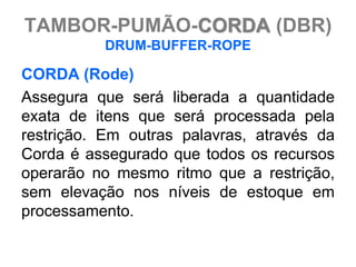 TAMBOR-PUMÃO-CORDA (DBR)
          DRUM-BUFFER-ROPE

CORDA (Rode)
Assegura que será liberada a quantidade
exata de itens que será processada pela
restrição. Em outras palavras, através da
Corda é assegurado que todos os recursos
operarão no mesmo ritmo que a restrição,
sem elevação nos níveis de estoque em
processamento.
 