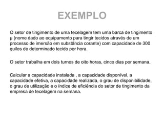 EXEMPLO
O setor de tingimento de uma tecelagem tem uma barca de tingimento
µ (nome dado ao equipamento para tingir tecidos através de um
processo de imersão em substância corante) com capacidade de 300
quilos de determinado tecido por hora.

O setor trabalha em dois turnos de oito horas, cinco dias por semana.

Calcular a capacidade instalada , a capacidade disponível, a
capacidade efetiva, a capacidade realizada, o grau de disponibilidade,
o grau de utilização e o índice de eficiência do setor de tingimento da
empresa de tecelagem na semana.
 