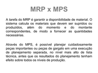 MRP x MPS
A tarefa do MRP é garantir a disponibilidade de material. O
sistema calcula os materiais que devem ser supridos ou
produzidos, além do momento e do montante
correspondentes, de modo a fornecer as quantidades
necessárias.

Através do MPS, é possível planejar cuidadosamente
peças importantes ou peças de gargalo em uma execução
de planejamento separada, no nível mais alto de lista
técnica, antes que os resultados do planejamento tenham
efeito sobre todos os níveis de produção.
 