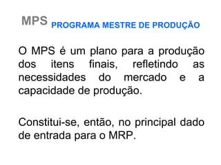 MPS PROGRAMA MESTRE DE PRODUÇÃO

O MPS é um plano para a produção
dos itens finais, refletindo as
necessidades do mercado e a
capacidade de produção.

Constitui-se, então, no principal dado
de entrada para o MRP.
 