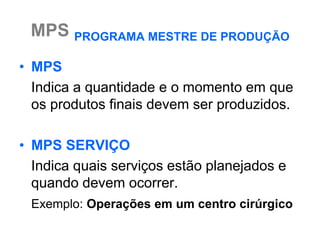 MPS PROGRAMA MESTRE DE PRODUÇÃO
• MPS
  Indica a quantidade e o momento em que
  os produtos finais devem ser produzidos.

• MPS SERVIÇO
  Indica quais serviços estão planejados e
  quando devem ocorrer.
 Exemplo: Operações em um centro cirúrgico
 
