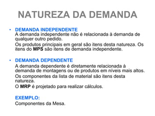 NATUREZA DA DEMANDA
• DEMANDA INDEPENDENTE
  A demanda independente não é relacionada à demanda de
  qualquer outro pedido.
  Os produtos principais em geral são itens desta natureza. Os
  itens do MPS são itens de demanda independente.

• DEMANDA DEPENDENTE
  A demanda dependente é diretamente relacionada à
  demanda de montagens ou de produtos em níveis mais altos.
  Os componentes da lista de material são itens desta
  natureza.
  O MRP é projetado para realizar cálculos.

  EXEMPLO:
  Componentes da Mesa.
 