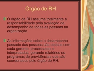 Órgão de RH O órgão de RH assume totalmente a responsabilidade pela avaliação de desempenho de todas as pessoas na organização.  As informações sobre o desempenho passado das pessoas são obtidas com cada gerente, processadas e interpretadas, gerando relatórios ou programas de providências que são coordenados pelo órgão de RH. 
