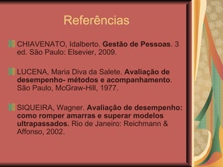 Referências CHIAVENATO, Idalberto.  Gestão de Pessoas . 3 ed. São Paulo: Elsevier, 2009. LUCENA, Maria Diva da Salete.  Avaliação de desempenho- métodos e acompanhamento . São Paulo, McGraw-Hill, 1977. SIQUEIRA, Wagner.  Avaliação de desempenho: como romper amarras e superar modelos ultrapassados.  Rio de Janeiro: Reichmann & Affonso, 2002. 