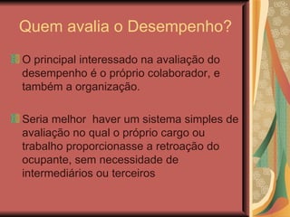 Quem avalia o Desempenho? O principal interessado na avaliação do desempenho é o próprio colaborador, e também a organização.  Seria melhor  haver um sistema simples de avaliação no qual o próprio cargo ou trabalho proporcionasse a retroação do ocupante, sem necessidade de intermediários ou terceiros 