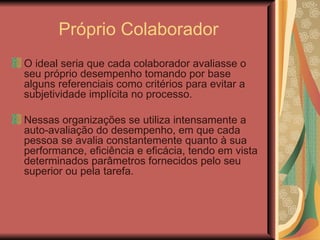 Próprio Colaborador O ideal seria que cada colaborador avaliasse o seu próprio desempenho tomando por base alguns referenciais como critérios para evitar a subjetividade implícita no processo.  Nessas organizações se utiliza intensamente a auto-avaliação do desempenho, em que cada pessoa se avalia constantemente quanto à sua performance, eficiência e eficácia, tendo em vista determinados parâmetros fornecidos pelo seu superior ou pela tarefa. 