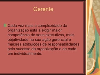 Gerente Cada vez mais a complexidade da organização está a exigir maior competência de seus executivos, mais objetividade na sua ação gerencial e maiores atribuições de responsabilidades pelo sucesso da organização e de cada um individualmente.  