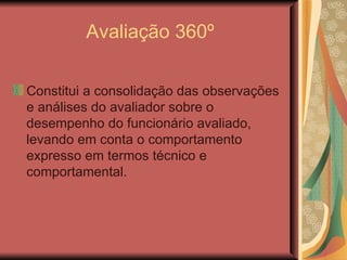 Avaliação 360º Constitui a consolidação das observações e análises do avaliador sobre o desempenho do funcionário avaliado, levando em conta o comportamento expresso em termos técnico e comportamental.  